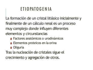 ETIOPATOGENIA
La formación de un cristal litiásico inicialmente y
finalmente de un cálculo renal es un proceso
muy complejo donde influyen diferentes
elementos y circunstancias
Factores anatómicos o urodinámicos
Elementos proteicos en la orina
Oliguria
T
ras la nucleación de cristales sigue el
crecimiento y agregación de otros.
 