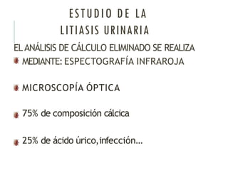 ESTUDIO DE LA
LITIASIS URINARIA
ELANÁLISIS DE CÁLCULO ELIMINADO SE REALIZA
MEDIANTE:ESPECTOGRAFÍA INFRAROJA
MICROSCOPÍA ÓPTICA
75% de composición cálcica
25% de ácido úrico,infección…
 