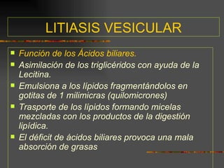 LITIASIS VESICULAR
   Función de los Ácidos biliares.
   Asimilación de los triglicéridos con ayuda de la
    Lecitina.
   Emulsiona a los lípidos fragmentándolos en
    gotitas de 1 milimicras (quilomicrones)
   Trasporte de los lípidos formando micelas
    mezcladas con los productos de la digestión
    lipídica.
   El déficit de ácidos biliares provoca una mala
    absorción de grasas
 