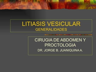 LITIASIS VESICULAR
    GENERALIDADES

   CIRUGIA DE ABDOMEN Y
       PROCTOLOGIA
    DR. JORGE B. JUANIQUINA A.
 