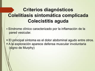 Criterios diagnósticos 
Colelitiasis sintomática complicada 
Colecistitis aguda 
 Síndrome clínico caracterizado por la inflamación de la 
pared vesicular. 
 El principal síntoma es el dolor abdominal agudo entre otros. 
 A la exploración aparece defensa muscular involuntaria 
(signo de Murphy) 
 