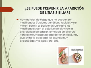 ¿SE PUEDE PREVENIR LA APARICIÓN 
DE LITIASIS BILIAR? 
 Hay factores de riesgo que no pueden ser 
modificados (factores genéticos, raciales y ser 
mujer), pero sí es posible actuar sobre los 
modificables con el objetivo de disminuir la 
prevalencia de esta enfermedad en el futuro. 
Para disminuir la posibilidad de tener litiasis, hay 
que evitar la obesidad, los ayunos muy 
prolongados y el colesterol alto. 
 