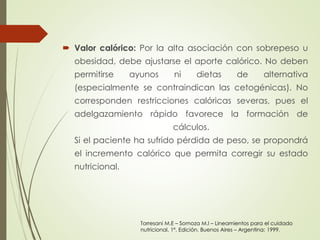  Valor calórico: Por la alta asociación con sobrepeso u 
obesidad, debe ajustarse el aporte calórico. No deben 
permitirse ayunos ni dietas de alternativa 
(especialmente se contraindican las cetogénicas). No 
corresponden restricciones calóricas severas, pues el 
adelgazamiento rápido favorece la formación de 
cálculos. 
Si el paciente ha sufrido pérdida de peso, se propondrá 
el incremento calórico que permita corregir su estado 
nutricional. 
Torresani M.E – Somoza M.I – Lineamientos para el cuidado 
nutricional. 1ª. Edición. Buenos Aires – Argentina: 1999. 
 