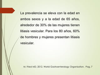 La prevalencia se eleva con la edad en 
ambos sexos y a la edad de 65 años, 
alrededor de 30% de las mujeres tienen 
litiasis vesicular. Para los 80 años, 60% 
de hombres y mujeres presentan litiasis 
vesicular. 
M. Fried MD. 2012. World Gastroenterology Organisation. Pag. 7 
 