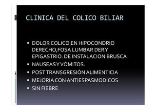 CLINICA DEL COLICO BILIAR
 DOLOR COLICO EN HIPOCONDRIO
DERECHO,FOSA LUMBAR DERY
EPIGASTRIO. DE INSTALACION BRUSCA
 NAUSEASYVÓMITOS.
 POSTTRANSGRESIÓNALIMENTICIA
 MEJORIACON ANTIESPASMODICOS
 SIN FIEBRE
 