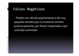 Falsos Negativos
Pueden ser cálculos pigmentarios o de muy
pequeño tamaño que no muestran sombra
acústica posterior, por litiasis impactadas o por
vesículas contraídas
 