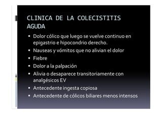 CLINICA DE LA COLECISTITIS
AGUDA
 Dolor cólico que luego se vuelve continuo en
epigastrio e hipocondrio derecho.
 Nauseas y vómitos que no alivian el dolor
 Fiebre
 Dolor a la palpación
 Alivia o desaparece transitoriamente con
analgésicos EV
 Antecedente ingesta copiosa
 Antecedente de cólicos biliares menos intensos
 