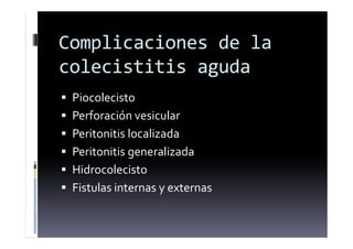 Complicaciones de la
colecistitis aguda
 Piocolecisto
 Perforación vesicular
 Peritonitis localizada
 Peritonitis generalizada
 Hidrocolecisto
 Fistulas internas y externas
 