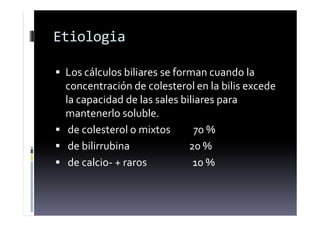 Etiologia
 Los cálculos biliares se forman cuando la
concentración de colesterol en la bilis excede
la capacidad de las sales biliares para
mantenerlo soluble.
 de colesterol o mixtos 70 %
 de bilirrubina 20 %
 de calcio- + raros 10 %
 