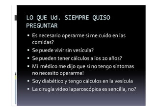 LO QUE Ud. SIEMPRE QUISO
PREGUNTAR
 Es necesario operarme si me cuido en las
comidas?
 Se puede vivir sin vesícula?
 Se pueden tener cálculos a los 20 años?
 Mi médico me dijo que si no tengo síntomas
no necesito operarme!
 Soy diabético y tengo cálculos en la vesícula
 La cirugía video laparoscópica es sencilla, no?
 