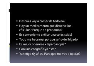  Después voy a comer de todo no?
 Hay un medicamento que disuelve los
cálculos? Porque no probamos?
 Es conveniente enfriar una colecistitis?
 Todo me hace mal porque sufro del hígado
 Es mejor operarse x laparoscopía?
 Con una ecografía ya está?
 Ya tengo 65 años. Para que me voy a operar?
 