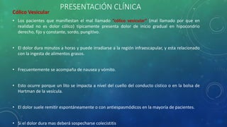 PRESENTACIÓN CLÍNICA
Cólico Vesicular
• Los pacientes que manifiestan el mal llamado “cólico vesicular” (mal llamado por que en
realidad no es dolor cólico) típicamente presenta dolor de inicio gradual en hipocondrio
derecho, fijo y constante, sordo, pungitivo.
• El dolor dura minutos a horas y puede irradiarse a la región infraescapular, y esta relacionado
con la ingesta de alimentos grasos.
• Frecuentemente se acompaña de nausea y vómito.
• Esto ocurre porque un lito se impacta a nivel del cuello del conducto cístico o en la bolsa de
Hartman de la vesícula.
• El dolor suele remitir espontáneamente o con antiespasmódicos en la mayoría de pacientes.
• Si el dolor dura mas deberá sospecharse colecistitis
 