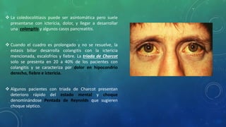  La coledocolitiasis puede ser asintomática pero suele
presentarse con ictericia, dolor, y llegar a desarrollar
una colangitis y algunos casos pancreatitis.
 Cuando el cuadro es prolongado y no se resuelve, la
estasis biliar desarrolla colangitis con la ictericia
mencionada, escalofríos y fiebre. La triada de Charcot
solo se presenta en 20 a 40% de los pacientes con
colangitis y se caracteriza por dolor en hipocondrio
derecho, fiebre e ictericia.
 Algunos pacientes con triada de Charcot presentan
deterioro rápido del estado mental y choque
denominándose Pentada de Reynolds que sugieren
choque séptico.
 