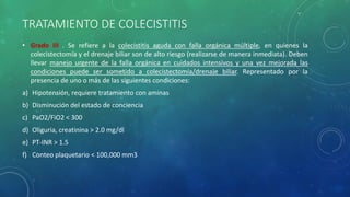 TRATAMIENTO DE COLECISTITIS
• Grado III . Se refiere a la colecistitis aguda con falla orgánica múltiple, en quienes la
colecistectomía y el drenaje biliar son de alto riesgo (realizarse de manera inmediata). Deben
llevar manejo urgente de la falla orgánica en cuidados intensivos y una vez mejorada las
condiciones puede ser sometido a colecistectomía/drenaje biliar. Representado por la
presencia de uno o más de las siguientes condiciones:
a) Hipotensión, requiere tratamiento con aminas
b) Disminución del estado de conciencia
c) PaO2/FiO2 < 300
d) Oliguria, creatinina > 2.0 mg/dl
e) PT-INR > 1.5
f) Conteo plaquetario < 100,000 mm3
 