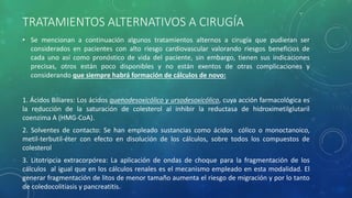 TRATAMIENTOS ALTERNATIVOS A CIRUGÍA
• Se mencionan a continuación algunos tratamientos alternos a cirugía que pudieran ser
considerados en pacientes con alto riesgo cardiovascular valorando riesgos beneficios de
cada uno así como pronóstico de vida del paciente, sin embargo, tienen sus indicaciones
precisas, otros están poco disponibles y no están exentos de otras complicaciones y
considerando que siempre habrá formación de cálculos de novo:
1. Ácidos Biliares: Los ácidos quenodesoxicólico y ursodesoxicólico, cuya acción farmacológica es
la reducción de la saturación de colesterol al inhibir la reductasa de hidroximetilglutaril
coenzima A (HMG-CoA).
2. Solventes de contacto: Se han empleado sustancias como ácidos cólico o monoctanoico,
metil-terbutil-éter con efecto en disolución de los cálculos, sobre todos los compuestos de
colesterol
3. Litotripcia extracorpórea: La aplicación de ondas de choque para la fragmentación de los
cálculos al igual que en los cálculos renales es el mecanismo empleado en esta modalidad. El
generar fragmentación de litos de menor tamaño aumenta el riesgo de migración y por lo tanto
de coledocolitiasis y pancreatitis.
 