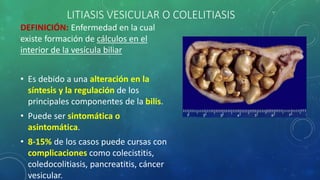 LITIASIS VESICULAR O COLELITIASIS
DEFINICIÓN: Enfermedad en la cual
existe formación de cálculos en el
interior de la vesícula biliar
• Es debido a una alteración en la
síntesis y la regulación de los
principales componentes de la bilis.
• Puede ser sintomática o
asintomática.
• 8-15% de los casos puede cursas con
complicaciones como colecistitis,
coledocolitiasis, pancreatitis, cáncer
vesicular.
 