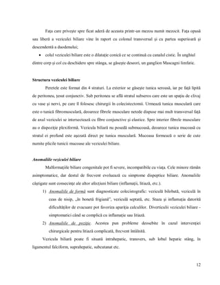 12
Faţa care priveşte spre ficat aderă de aceasta printr-un mezou numit mezocit. Faţa opusă
sau liberă a veziculei biliare vine în raport cu colonul transversal şi cu partea superioară şi
descendentă a duodenului;
 colul veziculei biliare este o dilataţie conică ce se continuă cu canalul cistic. În unghiul
dintre corp şi col cu deschidere spre stânga, se găseşte deseori, un ganglion Mascagni limfatic.
Structura veziculei biliare
Peretele este format din 4 straturi. La exterior se găseşte tunica seroasă, iar pe faţă lipită
de peritoneu, ţesut conjunctiv. Sub peritoneu se află stratul subseros care este un spaţiu de clivaj
cu vase şi nervi, pe care îl folosesc chirurgii în colecistectomii. Urmează tunica musculară care
este o tunică fibromusculară, deoarece fibrele musculare netede dispuse mai mult transversal faţă
de axul veziculei se intersectează cu fibre conjunctive şi elastice. Spre interior fibrele musculare
au o dispoziţie plexiformă. Vezicula biliară nu posedă submucoasă, deoarece tunica mucoasă cu
stratul ei profund este aşezată direct pe tunica musculară. Mucoasa formează o serie de cute
numite plicile tunicii mucoase ale veziculei biliare.
Anomaliile veziculei biliare
Malformaţiile biliare congenitale pot fi severe, incompatibile cu viaţa. Cele minore rămân
asimptomatice, dar destul de frecvent evoluează cu simptome dispeptice biliare. Anomaliile
câştigate sunt consecinţe ale altor afecţiuni biliare (inflamaţii, litiază, etc.).
1) Anomaliile de formă sunt diagnosticate colecistografic: veziculă bilobată, veziculă în
ceas de nisip, „în bonetă frigiană”, veziculă septată, etc. Staza şi inflamaţia datorită
dificultăţilor de evacuare pot favoriza apariţia calculilor. Diverticulii veziculei biliare -
simptomatici când se complică cu inflamaţie sau litiază.
2) Anomaliile de poziţie. Acestea pun probleme deosebite în cazul intervenţiei
chirurgicale pentru litiază complicată, frecvent întâlnită.
Vezicula biliară poate fi situată intrahepatic, transvers, sub lobul hepatic stâng, în
ligamentul falciform, suprahepatic, subcutanat etc.
 