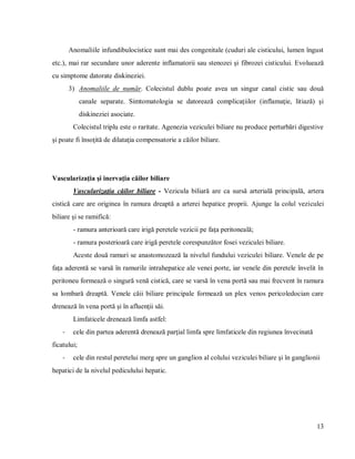 13
Anomaliile infundibulocistice sunt mai des congenitale (cuduri ale cisticului, lumen îngust
etc.), mai rar secundare unor aderente inflamatorii sau stenozei şi fibrozei cisticului. Evoluează
cu simptome datorate diskineziei.
3) Anomaliile de număr. Colecistul dublu poate avea un singur canal cistic sau două
canale separate. Simtomatologia se datorează complicaţiilor (inflamaţie, litiază) şi
diskineziei asociate.
Colecistul triplu este o raritate. Agenezia veziculei biliare nu produce perturbări digestive
şi poate fi însoţită de dilataţia compensatorie a căilor biliare.
Vascularizaţia şi inervaţia căilor biliare
Vascularizaţia căilor biliare - Vezicula biliară are ca sursă arterială principală, artera
cistică care are originea în ramura dreaptă a arterei hepatice proprii. Ajunge la colul veziculei
biliare şi se ramifică:
- ramura anterioară care irigă peretele vezicii pe faţa peritoneală;
- ramura posterioară care irigă peretele corespunzător fosei veziculei biliare.
Aceste două ramuri se anastomozează la nivelul fundului veziculei biliare. Venele de pe
faţa aderentă se varsă în ramurile intrahepatice ale venei porte, iar venele din peretele învelit în
peritoneu formează o singură venă cistică, care se varsă în vena portă sau mai frecvent în ramura
sa lombară dreaptă. Venele căii biliare principale formează un plex venos pericoledocian care
drenează în vena portă şi în afluenţii săi.
Limfaticele drenează limfa astfel:
- cele din partea aderentă drenează parţial limfa spre limfaticele din regiunea învecinată
ficatului;
- cele din restul peretelui merg spre un ganglion al colului veziculei biliare şi în ganglionii
hepatici de la nivelul pediculului hepatic.
 