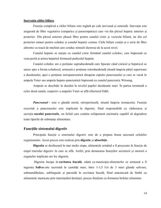 14
Inervaţia căilor biliare
Funcţia complexă a căilor biliare este reglată pe cale nervoasă şi umorală. Inervaţia este
asigurată de fibre vegetative (simpatice şi parasimpatice) care vin din plexul hepatic anterior şi
posterior. Din plexul anterior pleacă fibre pentru canalul cistic şi vezicula biliară, iar din cel
posterior ramuri pentru coledoc şi canalul hepatic comun. Căile biliare conţin şi o serie de fibre
aferente cu teacă de mielină care conduc stimulii dureroşi de la acest nivel.
Canalul hepatic se uneşte cu canalul cistic formând canalul coledoc, care împreună cu
vena portă şi artera hepatică formează pediculul hepatic.
Canalul coledoc are o porţiune supraduodenală care lipseşte când cisticul şi hepaticul se
unesc spre a forma coledocul, urmează o porţiune retroduodenală situată înapoia părţii superioare
a duodenului, apoi o porţiune retropancreatică dinapoia capului pancreasului şi care se varsă în
ampula Vater sau ampula hepato-pancreatică împreună cu canalul pancreatic Wirsung.
Ampula se deschide în duoden la nivelul papilei duodenale mari. În partea terminală a
celor două canale, respectiv a ampulei Vater se află sfincterul Oddi.
Pancreasul - este o glandă mixtă, retroperineală, situată înapoia stomacului. Funcţia
exocrină a pancreasului este implicată în digestie, fiind responsabilă cu elaborarea şi
secreţia sucului pancreatic, un lichid care conţine echipament enzimatic capabil să degradeze
toate tipurile de substanţe alimentare.
Funcţiile sistemului digestiv
Principala funcţie a sistemului digestiv este de a prepara hrana necesară celulelor
organismului. Acest proces este realizat prin digestie şi absorbţie.
Digestia se desfasoară în mai multe etape, alimentele urmând a fi procesate în funcţie de
etajul tractului digestiv în care se află. Astfel, prin demararea funcţiilor secretorii şi motorii a
organelor implicate are loc digestia.
Digestia începe în cavitatea bucală, odată cu masticaţia alimentelor ce urmează a fi
ingerate. Saliva este secretată în cantităţi mari, între 1-1,5 l/zi de 3 mari glande salivare,
submandibulare, sublinguale şi parotidă în cavitatea bucală, fiind amestecată de limbă cu
alimentele masticate prin intermediul dentiţiei, proces finalizat cu formarea bolului alimentar.
 