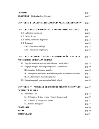 1
CUPRINS: pag.1
ARGUMENT - Motivația alegerii temei pag.2
CAPITOLUL I - ANATOMIA ŞI FIZIOLOGIA APARATULUI DIGESTIV pag.4
CAPITOLUL II - NOŢIUNI GENERALE DESPRE LITIAZA BILIARĂ pag.21
II.1. Definiție și clasificare pag.21
II.2. Factori de risc pag.21
II.3. Semne, simptome, diagnostic pag.22
II.4. Tratament pag.25
II.4.1 – Tratament etiologic pag.25
II.4.2 – Tratament simptomatic pag.26
CAPITOLUL III – ROLUL ASISTENTULUI MEDICAL ÎN ÎNGRIJIREA
PACIENŢILOR CU LITIAZĂ BILIARĂ
pag.28
III.1 Îngrijiri autonome aplicate pacienţilor cu Litiază biliară pag.28
III.2 Îngrijiri delegate aplicate pacienţilor cu Litiază biliară pag.30
III.2.1 Analize de laborator specifice pag.30
III.2.2 Pregătirea pacientului pentru investigațiile recomandate de medic pag.31
III.2.3 Administrarea medicației prescrise pag.43
III.3 Educația sanitară a pacientului cu litiază biliară pag.44
CAPITOLUL IV – PROCESUL DE ÎNGRIJIRE APLICAT PACIENTULUI
CU LITIAZĂ BILIARĂ
pag.47
IV.1 Prezentare Caz pag.47
IV.1.1 Culegerea de date pe cele 14 nevoi fundamentale pag.47
IV.1.2 Analiza și interpretarea datelor pag.51
IV.1.3 Planul de îngrijire pag.57
CONCLUZII pag.86
ANEXE pag.89
BIBLIOGRAFIE pag.95
 