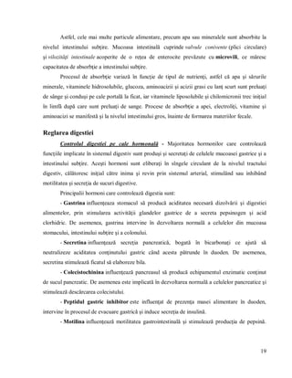 19
Astfel, cele mai multe particule alimentare, precum apa sau mineralele sunt absorbite la
nivelul intestinului subţire. Mucoasa intestinală cuprinde valvule conivente (plici circulare)
şi vilozităţi intestinale acoperite de o reţea de enterocite prevăzute cu microvili, ce măresc
capacitatea de absorbţie a intestinului subţire.
Procesul de absorbţie variază în funcţie de tipul de nutrienţi, astfel că apa şi sărurile
minerale, vitaminele hidrosolubile, glucoza, aminoacizii şi acizii grasi cu lanţ scurt sunt preluaţi
de sânge şi conduşi pe cale portală la ficat, iar vitaminele liposolubile şi chilomicronii trec iniţial
în limfă după care sunt preluaţi de sange. Procese de absorbţie a apei, electroliţi, vitamine şi
aminoacizi se manifestă şi la nivelul intestinului gros, înainte de formarea materiilor fecale.
Reglarea digestiei
Controlul digestiei pe cale hormonală - Majoritatea hormonilor care controlează
funcţiile implicate în sistemul digestiv sunt produşi şi secretaţi de celulele mucoasei gastrice şi a
intestinului subţire. Aceşti hormoni sunt eliberaţi în sîngele circulant de la nivelul tractului
digestiv, călătoresc iniţial către inima şi revin prin sistemul arterial, stimulând sau inhibând
motilitatea şi secreţia de sucuri digestive.
Principalii hormoni care controlează digestia sunt:
- Gastrina influenţeaza stomacul să producă aciditatea necesară dizolvării şi digestiei
alimentelor, prin stimularea activităţii glandelor gastrice de a secreta pepsinogen şi acid
clorhidric. De asemenea, gastrina intervine în dezvoltarea normală a celulelor din mucoasa
stomacului, intestinului subţire şi a colonului.
- Secretina influenţează secreţia pancreatică, bogată în bicarbonaţi ce ajută să
neutralizeze aciditatea conţinutului gastric când acesta pătrunde în duoden. De asemenea,
secretina stimulează ficatul să elaboreze bila.
- Colecistochinina influenţează pancreasul să producă echipamentul enzimatic conţinut
de sucul pancreatic. De asemenea este implicată în dezvoltarea normală a celulelor pancreatice şi
stimulează descărcarea colecistului.
- Peptidul gastric inhibitor este influenţat de prezenţa masei alimentare în duoden,
intervine în procesul de evacuare gastrică şi induce secreţia de insulină.
- Motilina influenţează motilitatea gastrointestinală şi stimulează producţia de pepsină.
 