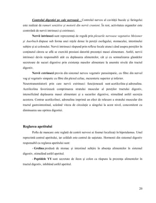 20
Controlul digestiei pe cale nervoasă - Controlul nervos al cavităţii bucale şi faringelui
este realizat de ramuri senzitive şi motorii din nervii cranieni. În rest, activitatea organelor este
controlată de nervii intrinseci şi extrinseci.
Nervii intrinseci sunt reprezentaţi de regulă prin plexurile nervoase vegetative Meissner
şi Auerbach dispuse sub forma unei reţele dense în pereţii esofagului, stomacului, intestinului
subţire şi ai colonului. Nervii intrinseci răspund prin reflexe locale atunci când asupra pereţilor în
conţinutul cărora se află se exercită presiuni datorită prezenţei masei alimentare. Astfel, nervii
intrinseci devin responsabili atât cu deplasarea alimentelor, cât şi cu semnalizarea glandelor
secretoare de sucuri digestive prin existenţa maselor alimentare la anumite nivele din tractul
digestiv.
Nervii extrinseci provin din sistemul nervos vegetativ parasimpatic, cu fibre din nervul
vag şi vegetativ simpatic cu fibre din plexul celiac, mezenteric superior şi inferior.
Neurotransmitatorii prin care nervii extrinseci funcţionează sunt acetilcolina şi adrenalina.
Acetilcolina favorizează comprimarea stratului muscular al pereţilor tractului digestiv,
intensificând deplasarea masei alimentare şi a sucurilor digestive, stimulând astfel secreţia
acestora. Contrar acetilcolinei, adrenalina imprimă un efect de relaxare a stratului muscular din
tractul gastrointestinal, scăzând viteza de circulaţie a sângelui la acest nivel, concomitent cu
diminuarea sau oprirea digestiei.
Reglarea apetitului
Pofta de mancare este reglată de centrii nervosi ai foamei localizaţi în hipotalamus. Unul
reprezintă centrul apetitului, iar celălalt este centrul de saţietate. Hormonii din sistemul digestiv
responsabil cu reglarea apetitului sunt:
- Grelina produsă de stomac şi intestinul subţire în absenţa alimentelor în sistemul
digestiv, stimulând astfel apetitul.
- Peptidele YY sunt secretate de ileon şi colon ca răspuns la prezenţa alimentelor în
tractul digestiv, inhibând astfel apetitul.
 