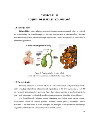 21
CAPITOLUL II
NOȚIUNI DESPRE LITIAZA BILIARĂ
II.1 Definiția bolii
Litiaza biliară este o afecţiune provocată de dezvoltarea unor calculi biliari în veziculă
sau în căile biliare extra- sau intrahepatice, și a căror prezența poate să nu se manifeste clinic sau
poate să se insoțească de o simptomatologie zgomotoasă. Poate fi asimptomatică, latentă sau cu
manifestări zgomotoase.
Figura 10 Prezența calculilor în vezica biliară
Sursa: http://www.esanatate.com/boli/studiu-litiaza-biliara
II.2 Factori de risc
Frecvența este mare. În populația adultă, 10- 15% dintre oameni sunt purtători de calculi.
Dintre sexe, frecvența la femei este superioară: raportul este de 4/1- 5/1, la persoane de peste 45
ani. Hormonii feminini au efect favorizant. Apare frecvent post-pubertar la fete. Contraceptivele
cresc riscul. Menopauza cu tulburările sale hormonale crește riscul litiazei (la fel graviditatea).
Alți factori litogenici: diabetul zaharat, obezitatea, guta, litiaza renală, astmul bronșic,
sedentarismul, abuzul de grăsimi proteice, surmenaj, traume psihice, constipații, infecții
intestinale și mai ales biliare. Cauzele principale ale patologiei vezicii biliare sunt malformații
congenitale și litiaza biliară; cele două aspecte se îmbină deseori.
 
