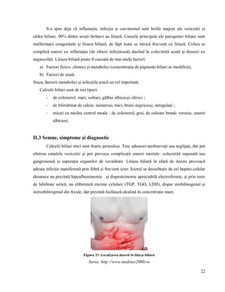 22
S-a spus deja că inflamația, infecția și carcinomul sunt bolile majore ale veziculei și
căilor biliare. 90% dintre acești bolnavi au litiază. Cauzele principale ale patogeniei biliare sunt
malformații congenitale și litiaza biliară, de fapt toate se intrică frecvent cu litiază. Colica se
complică uneori cu inflamația (de obicei infecțioasă) ducând la colecistită acută și deseori cu
angiocolită. Litiaza biliară poate fi cauzată de mai mulți factori:
a) Factori fizico- chimici și metabolici (concentrația de pigmenți biliari se modifică);
b) Factori de stază.
Staza, factorii metabolici și infecțiile joacă un rol important.
Calculii biliari sunt de trei tipuri:
- de colesterol: mari, solitari, gălbui albicioși, sferici ;
- de bilirubinat de calciu: numeroși, mici, bruni-negricioși, neregulați ;
- micști cu nucleu central moale : de colesterol, grei, de culoare brună- verzuie, uneori
albicioși.
II.3 Semne, simptome și diagnostic
Calculii biliari mici sunt foarte periculoși. Trec adeseori neobservați sau neglijați, dar pot
obstrua canalele veziculei și pot provoca complicații uneori mortale: colecistită supurată sau
gangrenoasă și supurația organelor de vecinătate. Litiaza biliară în afară de durere provoacă
adesea infecție manifestată prin febră și frecvent icter. Icterul se deosebește de cel hepato-celular
deoarece nu prezintă hipoalbuminemie și disproteinemie apreciabilă electroforetic, și prin teste
de labilitate serică; nu eliberează enzime celulare (TGP, TGO, LDH); dispar urobilinogenul și
stercobilirogenul din fecale, dar prezintă fosfatază alcalină în concentrație mare.
Figura 11 Localizarea durerii în litiaza biliară
Sursa: http://www.medstar2000.ro
 