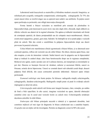 23
Laboratorul arată leucocitoză cu neutrofilie și bilirubina moderat crescută. Imagistica, se
reliefează prin ecografie, tomografie computerizată, colestiografie, colangiografie. În 75% din
cazuri atacul clinic se rezolvă singur sau cu ajutorul unui sedativ sau antibiotic. În puține cazuri
apare perforația cu peritonită, care obligă intervenția chirurgicală.
Forma latentă a litiazei veziculare se manifestă prin senzație de plenitudine in
hipocondrul drept, jenă dureroasă la acest nivel, mai ales după efort, oboseală, după călătorii cu
diferite vehicule sau abateri de la regimul alimentar. Pot apărea și tulburări intestinale sub formă
de constipație spastică, de diaree postprandială sau de colopatie muco-membranoasă. Alteori,
există arsuri epigastrice, grețuri, gust amar, balonări. Se întămplă rar să se poată palpa o veziculă
plină de calculi. Mai des există o sensibilitate la palparea hipocondrului drept sau dureri
provocate în punctul colecistic.
Colica biliară este manifestarea clinică zgomotoasă a litiazei biliare, și se datorează unor
contracții spastice, reflexe ale veziculei sau ale căilor biliare. De obicei, durerea apare brusc, mai
ales noaptea, și este de intensitate violentă. Sediul durerii este în epigastru sau în hipocondrul
drept și iradiază în umărul drept, către baza hemitoracelui drept sau în regiunea omoplatului.
Bolnavul este agitat, caută o poziție care să îi calmeze durerea, are transpirații și extremitațile se
pot răci. Durerea se însoțește frecvent de vărsături, subicter și ascensiuni febrile, uneori cu
frisoane; urinele devin hipercrome. Uneori se constată dureri sub rebordul costal drept, deseori
palparea fiind dificilă, din cauza contractării peretelui abdominal. Adeseori apare iritație
peritoneală.
Examenul radiologic este foarte prețios. Se folosesc: radiografia simplă, colecistografia,
colangiografia, duodeno-colecistografia. Radiografia simplă poate să pună în evidență calculii
impregnați cu săruri de calciu.
Colecistografia arată calculii sub forma unor imagini lacunare, clare, rotunjite, pe umbra
de fond a bilei opacifiate; în alte cazuri, imaginea veziculară nu apare, datorită obstrucției
canalului cistic sau în cazul unei vezicule ticsite cu calculi mici. Colecistografia urmărește
decelarea calculilor în căile biliare.
Endoscopia căii biliare principale necesită o tehnică și o aparatură deosebite, însă
constituie mijlocul cel mai sigur de diagnostic în litiaza coledociană sau a canalului hepatic.
Ecografia este un mijloc util de investigație. Permite un diagnostic corect în 96% din cazuri.
 