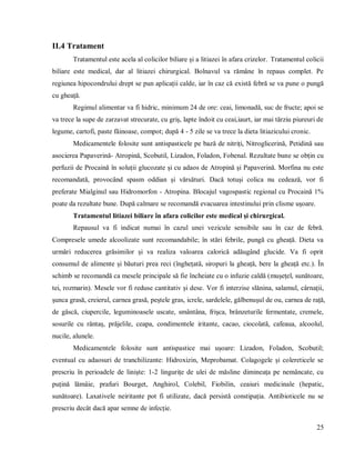 25
II.4 Tratament
Tratamentul este acela al colicilor biliare și a litiazei în afara crizelor. Tratamentul colicii
biliare este medical, dar al litiazei chirurgical. Bolnavul va rămâne în repaus complet. Pe
regiunea hipocondrului drept se pun aplicații calde, iar în caz că există febră se va pune o pungă
cu gheață.
Regimul alimentar va fi hidric, minimum 24 de ore: ceai, limonadă, suc de fructe; apoi se
va trece la supe de zarzavat strecurate, cu griș, lapte îndoit cu ceai,iaurt, iar mai tărziu piureuri de
legume, cartofi, paste făinoase, compot; după 4 - 5 zile se va trece la dieta litiazicului cronic.
Medicamentele folosite sunt antispasticele pe bază de nitriți, Nitroglicerină, Petidină sau
asocierea Papaverină- Atropină, Scobutil, Lizadon, Foladon, Fobenal. Rezultate bune se obțin cu
perfuzii de Procaină în soluții glucozate și cu adaos de Atropină și Papaverină. Morfina nu este
recomandată, provocând spasm oddian și vărsături. Dacă totuși colica nu cedează, vor fi
preferate Mialginul sau Hidromorfon - Atropina. Blocajul vagospastic regional cu Procaină 1%
poate da rezultate bune. După calmare se recomandă evacuarea intestinului prin clisme ușoare.
Tratamentul litiazei biliare în afara colicilor este medical și chirurgical.
Repausul va fi indicat numai în cazul unei vezicule sensibile sau în caz de febră.
Compresele umede alcoolizate sunt recomandabile; în stări febrile, pungă cu gheață. Dieta va
urmări reducerea grăsimilor și va realiza valoarea calorică adăugând glucide. Va fi oprit
consumul de alimente și băuturi prea reci (înghețată, siropuri la gheață, bere la gheață etc.). În
schimb se recomandă ca mesele principale să fie încheiate cu o infuzie caldă (mușețel, sunătoare,
tei, rozmarin). Mesele vor fi reduse cantitativ și dese. Vor fi interzise slănina, salamul, cârnații,
șunca grasă, creierul, carnea grasă, peștele gras, icrele, sardelele, gălbenușul de ou, carnea de rață,
de gâscă, ciupercile, leguminoasele uscate, smântâna, frișca, brânzeturile fermentate, cremele,
sosurile cu rântaș, prăjelile, ceapa, condimentele iritante, cacao, ciocolată, cafeaua, alcoolul,
nucile, alunele.
Medicamentele folosite sunt antispastice mai ușoare: Lizadon, Foladon, Scobutil;
eventual cu adaosuri de tranchilizante: Hidroxizin, Meprobamat. Colagogele și colereticele se
prescriu în perioadele de liniște: 1-2 lingurițe de ulei de măsline dimineața pe nemâncate, cu
puțină lămâie, prafuri Bourget, Anghirol, Colebil, Fiobilin, ceaiuri medicinale (hepatic,
sunătoare). Laxativele neiritante pot fi utilizate, dacă persistă constipația. Antibioticele nu se
prescriu decât dacă apar semne de infecție.
 