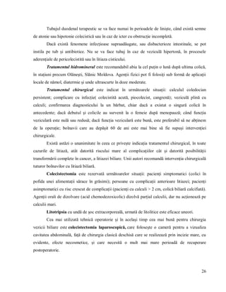 26
Tubajul duodenal terapeutic se va face numai în perioadele de liniște, când există semne
de atonie sau hipotonie colecistică sau în caz de icter cu obstrucție incompletă.
Dacă există fenomene infecțioase supraadăugate, sau disbacterioze intestinale, se pot
instila pe tub și antibiotice. Nu se va face tubaj în caz de veziculă hipertonă, în procesele
aderențiale de pericolecistită sau în litiaza cisticului.
Tratamentul hidromineral este recomandabil abia la cel puțin o lună după ultima colică,
în stațiuni precum Olănești, Slănic Moldova. Agenții fizici pot fi folosiți sub formă de aplicații
locale de nămol, diatermie și unde ultrascurte în doze moderate.
Tratamentul chirurgical este indicat în următoarele situații: calculul coledocian
persistent; complicare cu infecție( colecistită acută, piocolecist, cangrenă); veziculă plină cu
calculi; confirmarea diagnosticului la un bărbat, chiar dacă a existat o singură colică în
antecedente; dacă debutul și colicile au survenit la o femeie după menopauză; când funcția
veziculară este nulă sau redusă; dacă funcția veziculară este bună, este preferabil să ne abținem
de la operație; bolnavii care au depășit 60 de ani este mai bine să fie supuși intervenției
chirurgicale.
Există astăzi o unanimitate în ceea ce privește indicația tratamentul chirurgical, în toate
cazurile de litiază, atât datorită riscului mare al complicațiilor cât și datorită posibilității
transformării complete în cancer, a litiazei biliare. Unii autori recomandă intervenția chirurgicală
tuturor bolnavilor cu litiază biliară.
Colecistectomia este rezervată următoarelor situații: pacienți simptomatici (colici în
pofida unei alimentații sărace în grăsimi); persoane cu complicații anterioare litiazei; pacienți
asimptomatici cu risc crescut de complicații (pacienți cu calculi > 2 cm, colică biliară calcifiată).
Agenții orali de dizolvare (acid chemodezoxicolic) dizolvă parțial calculii, dar nu acționează pe
calculii mari.
Litotripsia cu undă de șoc extracorporeală, urmată de litolitice este eficace uneori.
Cea mai utilizată tehnică operatorie și în același timp cea mai bună pentru chirurgia
vezicii biliare este colecistectomia laparoscopică, care foloseşte o cameră pentru a vizualiza
cavitatea abdominală, față de chirurgia clasică deschisă care se realizează prin incizie mare, cu
evidente, efecte necosmetice, și care necesită o mult mai mare perioadă de recuperare
postoperatorie.
 