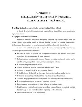 28
CAPITOLUL III
ROLUL ASISTENTEI MEDICALE ÎN ÎNGRIJIREA
PACIENTULUI CU LITIAZĂ BILIARĂ
III.1 Îngrijiri autonome aplicate pacientului cu litiază biliară
În funcție de principalele simptome ale pacientului cu litiază biliară avem urmatoarele
îngrijiri autonome:
a) Îngrijirea pacientului cu vărsături
Vărsăturile reprezintă unul dintre principalele simptome care domină tabloul clinic ale
litiazei biliare, reprezentînd astfel o urgență datorită efectului lor asupra organismului:
deshidratare și demineralizare cu perturbarea echilibrului hidroelectrolitic și acido-bazic.
În acest sens, asistenta medicală va trebui să acorde o atenție sporită pacienților cu
vărsături, aplicând următoarele intervenții:
 Pacienții cu grețuri și vărsături vor fi amplasați în camere bine aerisite, și dacă este
posibil vor fi izolați cu paravan de restul salonului;
 În funcție de starea pacientului, asistenta îl așează în poziție semișezând, șezând sau în
decubit dorsal, cu capul într-o parte, aproape de marginea patului;
 Îl liniștește din punct de vedere psihic;
 Asigură repaus fizic, psihic și alimentar în perioada acută a bolii;
 Asistenta va proteja lenjeria de pat cu mușama și aleză;
 Îl ajută în timpul vărsăturii, îi sprijină capul și ține tăvița renală sub gură și bărbie;
 Notează în foaia de temperatură cantitatea și calitatea produsului eliminat;
 Asistenta șterge gura bolnavului cu un șervețel și îi servește o altă tăviță renală curată;
 Îi oferă un pahar de apă să își clătească gura după varsătură;
 Pentru a atenua greața asistenta va sfătui bolnavul să inspire profund;
 După încetarea vărsăturilor, asistenta va rehidrata pacientul treptat cu cantități mici de
lichide reci, și va face bilanțul lichidelor ingerate și a celor eliminate;
 Monitorizează funcțiile vitale și vegetative;
 