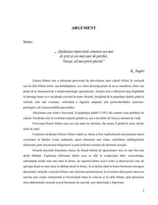 2
ARGUMENT
Motto:
„ Sănătatea reprezintă comoara cea mai
de preţ şi cea mai uşor de pierdut.
Totuşi, cel mai prost păzită.”
R. Augier
Litiaza biliară este o afecţiune provocată de dezvoltarea unor calculi biliari în veziculă
sau în căile biliare extra- sau intrahepatice, și a căror prezența poate să nu se manifeste clinic sau
poate să se insoțească de o simptomatologie zgomotoasă. Aceasta este o afecțiune larg răspândită
în întreaga lume cu o incidență crescută la toate vârstele, începând de la populația tânără, până la
vârstele cele mai avansate, solicitând o îngrijire adaptată atât particularităților anatomo-
patologice cât și personalității pacienților.
Afecţiunea este relativ frecventă, în populaţia adultă 5-10% din oameni sunt purtători de
calculi. Incidenţa este în continuă creştere paralel cu cea a nivelului de trai şi a duratei de viaţă.
Frecvenţa litiazei biliare este cea mai mare la vârstnici, dar poate fi găsită la orice vârstă,
chiar la copii.
Creşterea incidenţei litiazei biliare odată cu vârsta a fost explicată prin accentuarea stazei
veziculare la bătrâni (viaţa sedentară, aport alimentar mai redus, mortilitate diafragmatică
diminuată, prin micşorarea biligenezei şi prin deficitul secreţiei de hormoni sexuali.
Femeile prezintă fenomene clinice de litiază biliară de aproximativ trei ori mai frecvent
decât bărbaţii. Explicaţia diferenţei dintre sexe se află în compoziţia bilei: concentraţia,
substanţele solide sunt mai mari la femei, iar raportul dintre acizii colici şi dezoxicolici este de
aproape două ori mai mare la bărbaţi decât la femei, în al doilea rând la femei hormonii estrogeni
determină variaţiile veziculei biliare care diminua premenstrual, în al treilea rând poate interveni
sarcina care creşte colesterolul şi favorizează staza în colecist şi în căile biliare, prin presiunea
intra abdominală crescută şi prin hormonii de sarcină, care determină o hipotonie.
 