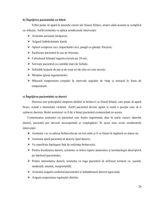29
b) Îngrijirea pacientului cu febră
Febra poate să apară în anumite cazuri ale litiazei biliare, atunci când aceasta se complică
cu infecția. Astfel asistenta va aplica următoarele intervenții:
 Asistenta aerisește încăperea;
 Asigură îmbrăcăminte lejeră;
 Aplică comprese reci, împachetări reci, pungă cu gheață, fricțiuni;
 Încălzește pacientul în caz de frisoane;
 Calculează bilanțul ingesta-excreta pe 24 ore;
 Servește pacientul cu cantități mari de lichide;
 Schimbă lenjeria de pat și de corp ori de câte ori este nevoie;
 Menține igiena tegumentelor;
 Măsoară temperatura corpului la intervale regulate de timp și notează în foaia de
temperatură.
c) Îngrijirea pacientului cu dureri
Durerea este principalul simptom întâlnit la bolnavii cu litiază biliară, care poate să apară
brusc, având o intensitate violentă. Astfel pacientul devine agitat și caută o poziție care să îi
calmeze durerea. Rolul asistentei va fi de a liniști pacientul comunicând cu acesta.
Comunicarea asistentei cu pacientul este foarte importantă, deși în unele cazuri, datorită
durerii, pacienții pot devenii necooperanți și respingători. În acest sens avem următoarele
intervenții:
 Asistenta i se va adresa bolnavului pe un ton calm și îl va liniști în legătură cu starea sa;
 Asistenta ajută pacientul să descrie tipul durerii;
 Va manifesta înțelegere față de suferința bolnavului;
 Pentru localizarea durerii, asistenta va folosi repere anatomice și terminologia descriptivă
pe înțelesul pacientului;
 Pentru intensitatea durerii, asistenta va ruga pacientul să utilizeze termeni ca: ușoară,
moderată, intensă, insuportabilă;
 Asistenta asigură confortul pacientului și îndepărtează factorii agravanți;
 Asigura respectarea regimului dietetic.
 