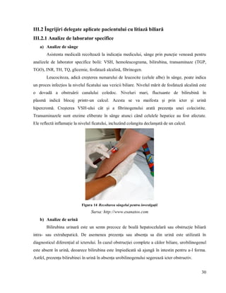 30
III.2 Îngrijiri delegate aplicate pacientului cu litiază biliară
III.2.1 Analize de laborator specifice
a) Analize de sânge
Asistenta medicală recoltează la indicația medicului, sânge prin puncție venoasă pentru
analizele de laborator specifice bolii: VSH, hemoleucograma, bilirubina, transaminaze (TGP,
TGO), INR, TH, TQ, glicemie, fosfatază alcalină, fibrinogen.
Leucocitoza, adică creșterea numarului de leucocite (celule albe) în sânge, poate indica
un proces infecțios la nivelul ficatului sau vezicii biliare. Nivelul mărit de fosfatază alcalină este
o dovadă a obstruării canalului coledoc. Niveluri mari, fluctuante de bilirubină în
plasmă indică blocaj printr-un calcul. Acesta se va maifesta și prin icter și urină
hipercromă. Creșterea VSH-ului cât și a fibrinogenului arată prezența unei colecistite.
Transaminazele sunt enzime eliberate în sânge atunci când celulele hepatice au fost afectate.
Ele reflectă inflamație la nivelul ficatului, incluzând colangita declanșată de un calcul.
Figura 14 Recoltarea sângelui pentru investigații
Sursa: http://www.esanatos.com
b) Analize de urină
Bilirubina urinară este un semn precoce de boală hepatocelulară sau obstrucție biliară
intra- sau extrahepatică. De asemenea prezența sau absența sa din urină este utilizată în
diagnosticul diferențial al icterului. În cazul obstrucției complete a căilor biliare, urobilinogenul
este absent în urină, deoarece bilirubina este împiedicată să ajungă în intestin pentru a-l forma.
Astfel, prezența bilirubinei în urină în absența urobilinogenului segerează icter obstructiv.
 