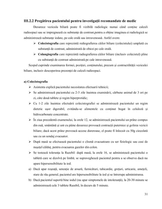31
III.2.2 Pregătirea pacientului pentru investigații recomandate de medic
Deoarece vezicula biliară poate fi vizibilă radiologic numai când conține calculi
radioopaci sau se impregnează cu substanțe de contrast,pentru a obține imaginea ei radiologică se
administrează substanțe iodate, pe cale orală sau intravenoasă. Astfel avem:
 Colecistografia care reprezintă rediografierea căilor biliare (colecistului) umplută cu
substanță de contrast, administrată de obicei pe cale orală.
 Colangiografia care reprezintă radiografierea căilor biliare (inclusiv colecistul) pline
cu substanță de contrast administrată pe cale intravenoasă.
Scopul cuprinde examinarea formei, poziției, conținutului, precum și contractilității veziculei
biliare, inclusiv descoperirea prezenței de calculi radioopaci.
a) Colecistografia
 Asistenta explică pacientului necesitatea efectuarii tehnicii;
 Se administrează pacientului cu 2-3 zile înaintea examinării, cărbune animal de 3 ori pe
zi, câte două tablete și regim hiperprotidic;
 Cu 1-2 zile înaintea efectuării colecistografiei se administrează pacientului un regim
dietetic ușor digerabil, evitându-se alimentele cu conținut bogat în celuloză și
hidrocarbonate concentrate.
 În ziua precedentă examenului, la orele 12, se administrează pacientului un prânz compus
din ouă, smântână și unt cu pâine deoarece provoacă contracții puternice și golirea vezicii
biliare; dacă acest prânz provoacă accese dureroase, el poate fi înlocuit cu 50g ciocolată
sau cu un sondaj evacuator.
 După masă se efectuează pacientului o clismă evacuatoare cu ser fiziologic sau ceai de
nușețel călduț, pentru evacuarea gazelor din colon.
 Se testează toleranța la Razebil: după masă, la orele 16, se administează pacientului o
tabletă care se dizolvă pe limbă; se supraveghează pacientul pentru a se observa dacă nu
apare hipersensibilitate la iod.
a) Dacă apar roșeață, senzație de arsură, furnicături, tahicardie, grețuri, urticarie, amețeli,
stare de rău general, pacientul are hipersensibilitate la iod și se întrerupe administrarea.
b) Dacă pacientul suportă bine iodul (nu apar simptomele de intoleranță), la 20-30 minute se
administrează cele 3 tablete Razebil, în decurs de 5 minute.
 