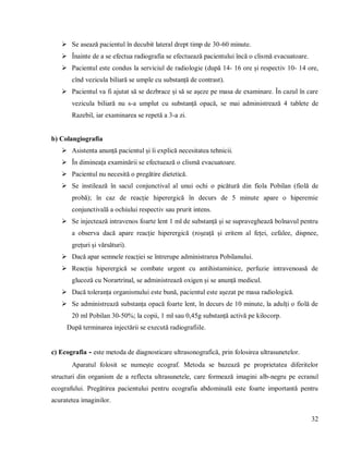 32
 Se asează pacientul în decubit lateral drept timp de 30-60 minute.
 Înainte de a se efectua radiografia se efectuează pacientului încă o clismă evacuatoare.
 Pacientul este condus la serviciul de radiologie (după 14- 16 ore și respectiv 10- 14 ore,
cînd vezicula biliară se umple cu substanță de contrast).
 Pacientul va fi ajutat să se dezbrace și să se așeze pe masa de examinare. În cazul în care
vezicula biliară nu s-a umplut cu substanță opacă, se mai administrează 4 tablete de
Razebil, iar examinarea se repetă a 3-a zi.
b) Colangiografia
 Asistenta anunță pacientul și îi explică necesitatea tehnicii.
 În dimineața examinării se efectuează o clismă evacuatoare.
 Pacientul nu necesită o pregătire dietetică.
 Se instilează în sacul conjunctival al unui ochi o picătură din fiola Pobilan (fiolă de
probă); în caz de reacție hiperergică în decurs de 5 minute apare o hiperemie
conjunctivală a ochiului respectiv sau prurit intens.
 Se injectează intravenos foarte lent 1 ml de substanță și se supraveghează bolnavul pentru
a observa dacă apare reacție hiperergică (roșeață și eritem al feței, cefalee, dispnee,
grețuri și vărsături).
 Dacă apar semnele reacției se întrerupe administrarea Pobilanului.
 Reacția hiperergică se combate urgent cu antihistaminice, perfuzie intravenoasă de
glucoză cu Norartrinal, se administrează oxigen și se anunță medicul.
 Dacă toleranța organismului este bună, pacientul este așezat pe masa radiologică.
 Se administrează substanța opacă foarte lent, în decurs de 10 minute, la adulți o fiolă de
20 ml Pobilan 30-50%; la copii, 1 ml sau 0,45g substanță activă pe kilocorp.
După terminarea injectării se execută radiografiile.
c) Ecografia - este metoda de diagnosticare ultrasonografică, prin folosirea ultrasunetelor.
Aparatul folosit se numește ecograf. Metoda se bazează pe proprietatea diferitelor
structuri din organism de a reflecta ultrasunetele, care formează imagini alb-negru pe ecranul
ecografului. Pregătirea pacientului pentru ecografia abdominală este foarte importantă pentru
acuratetea imaginilor.
 