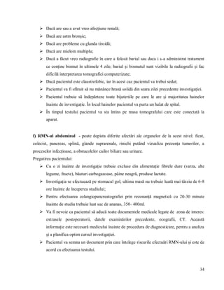 34
 Dacă are sau a avut vreo afecțiune renală;
 Dacă are astm bronșic;
 Dacă are probleme cu glanda tiroidă;
 Dacă are mielom multiplu;
 Dacă a făcut vreo radiografie în care a folosit bariul sau daca i s-a administrat tratament
ce conține bismut în ultimele 4 zile; bariul și bismutul sunt vizibile la radiografii și fac
dificilă interpretarea tomografiei computerizate;
 Dacă pacientul este claustrofobic, iar în acest caz pacientul va trebui sedat;
 Pacientul va fi sfătuit să nu mănânce hrană solidă din seara zilei precedente investigației.
 Pacientul trebuie să îndepărteze toate bijuteriile pe care le are și majoritatea hainelor
înainte de investigație. În locul hainelor pacientul va purta un halat de spital.
 În timpul testului pacientul va sta întins pe masa tomografului care este conectată la
aparat.
f) RMN-ul abdominal - poate depista diferite afectări ale organelor de la acest nivel: ficat,
colecist, pancreas, splină, glande suprarenale, rinichi putând vizualiza prezența tumorilor, a
proceselor infecțioase, a obstacolelor cailor biliare sau urinare.
Pregatirea pacientului:
 Cu o zi înainte de investigație trebuie excluse din alimentație fibrele dure (varza, alte
legume, fructe), băuturi carbogazoase, pâine neagră, produse lactate.
 Investigația se efectuează pe stomacul gol, ultima masă nu trebuie luată mai târziu de 6-8
ore înainte de începerea studiului;
 Pentru efectuarea colangiopancreatografiei prin rezonanță magnetică cu 20-30 minute
înainte de studiu trebuie luat suc de ananas, 350- 400ml.
 Va fi nevoie ca pacientul să aducă toate documentele medicale legate de zona de interes:
extrasele postoperatorii, datele examinărilor precedente, ecografii, CT. Această
informație este necesară medicului înainte de procedura de diagnosticare, pentru a analiza
și a planifica optim cursul investigației.
 Pacientul va semna un document prin care întelege riscurile efectuări RMN-ului și este de
acord cu efectuarea testului.
 