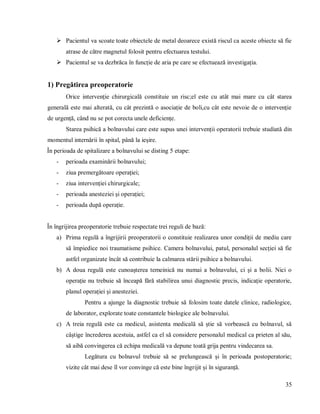35
 Pacientul va scoate toate obiectele de metal deoarece există riscul ca aceste obiecte să fie
atrase de către magnetul folosit pentru efectuarea testului.
 Pacientul se va dezbrăca în funcție de aria pe care se efectuează investigația.
1) Pregătirea preoperatorie
Orice intervenție chirurgicală constituie un risc;el este cu atât mai mare cu cât starea
generală este mai alterată, cu cât prezintă o asociație de boli,cu cât este nevoie de o intervenție
de urgență, când nu se pot corecta unele deficiențe.
Starea psihică a bolnavului care este supus unei intervenții operatorii trebuie studiată din
momentul internării în spital, până la ieșire.
În perioada de spitalizare a bolnavului se disting 5 etape:
- perioada examinării bolnavului;
- ziua premergătoare operației;
- ziua intervenției chirurgicale;
- perioada anesteziei și operației;
- perioada după operație.
În îngrijirea preoperatorie trebuie respectate trei reguli de bază:
a) Prima regulă a îngrijirii preoperatorii o constituie realizarea unor condiții de mediu care
să împiedice noi traumatisme psihice. Camera bolnavului, patul, personalul secției să fie
astfel organizate încât să contribuie la calmarea stării psihice a bolnavului.
b) A doua regulă este cunoașterea temeinică nu numai a bolnavului, ci și a bolii. Nici o
operație nu trebuie să înceapă fără stabilirea unui diagnostic precis, indicație operatorie,
planul operației și anesteziei.
Pentru a ajunge la diagnostic trebuie să folosim toate datele clinice, radiologice,
de laborator, explorate toate constantele biologice ale bolnavului.
c) A treia regulă este ca medicul, asistenta medicală să știe să vorbească cu bolnavul, să
câștige încrederea acestuia, astfel ca el să considere personalul medical ca prieten al său,
să aibă convingerea că echipa medicală va depune toată grija pentru vindecarea sa.
Legătura cu bolnavul trebuie să se prelungească și în perioada postoperatorie;
vizite cât mai dese îl vor convinge că este bine îngrijit și în siguranță.
 