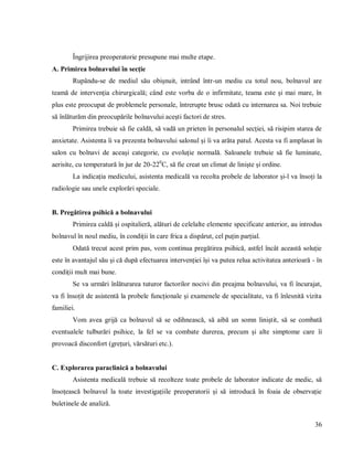 36
Îngrijirea preoperatorie presupune mai multe etape.
A. Primirea bolnavului în secție
Rupându-se de mediul său obișnuit, intrând într-un mediu cu totul nou, bolnavul are
teamă de intervenția chirurgicală; când este vorba de o infirmitate, teama este și mai mare, în
plus este preocupat de problemele personale, întrerupte brusc odată cu internarea sa. Noi trebuie
să înlăturăm din preocupările bolnavului acești factori de stres.
Primirea trebuie să fie caldă, să vadă un prieten în personalul secției, să risipim starea de
anxietate. Asistenta îi va prezenta bolnavului salonul și îi va arăta patul. Acesta va fi amplasat în
salon cu bolnavi de aceași categorie, cu evoluție normală. Saloanele trebuie să fie luminate,
aerisite, cu temperatură în jur de 20-220
C, să fie creat un climat de liniște și ordine.
La indicația medicului, asistenta medicală va recolta probele de laborator și-l va însoți la
radiologie sau unele explorări speciale.
B. Pregătirea psihică a bolnavului
Primirea caldă și ospitalieră, alături de celelalte elemente specificate anterior, au introdus
bolnavul în noul mediu, în condiții în care frica a dispărut, cel puțin parțial.
Odată trecut acest prim pas, vom continua pregătirea psihică, astfel încât această soluție
este în avantajul său și că după efectuarea intervenției își va putea relua activitatea anterioară - în
condiții mult mai bune.
Se va urmări înlăturarea tuturor factorilor nocivi din preajma bolnavului, va fi încurajat,
va fi însoțit de asistentă la probele funcționale și examenele de specialitate, va fi înlesnită vizita
familiei.
Vom avea grijă ca bolnavul să se odihnească, să aibă un somn liniștit, să se combată
eventualele tulburări psihice, la fel se va combate durerea, precum și alte simptome care îi
provoacă disconfort (grețuri, vărsături etc.).
C. Explorarea paraclinică a bolnavului
Asistenta medicală trebuie să recolteze toate probele de laborator indicate de medic, să
însoțească bolnavul la toate investigațiile preoperatorii și să introducă în foaia de observație
buletinele de analiză.
 