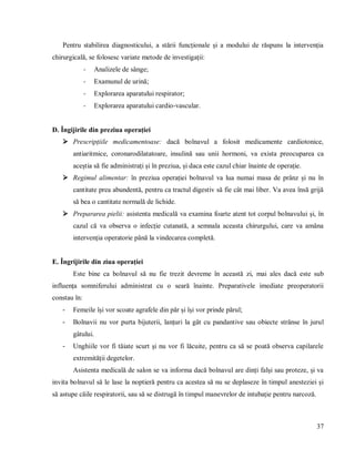 37
Pentru stabilirea diagnosticului, a stării funcționale și a modului de răspuns la intervenția
chirurgicală, se folosesc variate metode de investigații:
- Analizele de sânge;
- Examunul de urină;
- Explorarea aparatului respirator;
- Explorarea aparatului cardio-vascular.
D. Îngijirile din preziua operației
 Prescripțiile medicamentoase: dacă bolnavul a folosit medicamente cardiotonice,
antiaritmice, coronarodilatatoare, insulină sau unii hormoni, va exista preocuparea ca
aceștia să fie administrați și în preziua, și daca este cazul chiar înainte de operație.
 Regimul alimentar: în preziua operației bolnavul va lua numai masa de prânz și nu în
cantitate prea abundentă, pentru ca tractul digestiv să fie cât mai liber. Va avea însă grijă
să bea o cantitate normală de lichide.
 Prepararea pielii: asistenta medicală va examina foarte atent tot corpul bolnavului și, în
cazul că va observa o infecție cutanată, a semnala aceasta chirurgului, care va amâna
intervenția operatorie până la vindecarea completă.
E. Îngrijirile din ziua operației
Este bine ca bolnavul să nu fie trezit devreme în această zi, mai ales dacă este sub
influența somniferului administrat cu o seară înainte. Preparativele imediate preoperatorii
constau în:
- Femeile își vor scoate agrafele din păr și își vor prinde părul;
- Bolnavii nu vor purta bijuterii, lanțuri la gât cu pandantive sau obiecte strânse în jurul
gâtului.
- Unghiile vor fi tăiate scurt și nu vor fi lăcuite, pentru ca să se poată observa capilarele
extremității degetelor.
Asistenta medicală de salon se va informa dacă bolnavul are dinți falși sau proteze, și va
invita bolnavul să le lase la noptieră pentru ca acestea să nu se deplaseze în timpul anesteziei și
să astupe căile respiratorii, sau să se distrugă în timpul manevrelor de intubație pentru narcoză.
 