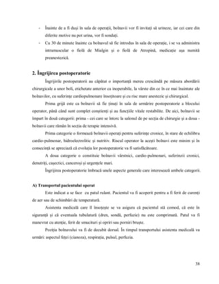 38
- Înainte de a fi duși în sala de operații, bolnavii vor fi invitați să urineze, iar cei care din
diferite motive nu pot urina, vor fi sondați.
- Cu 30 de minute înainte ca bolnavul să fie introdus în sala de operație, i se va administra
intramuscular o fiolă de Mialgin și o fiolă de Atropină, medicație așa numită
preanestezică.
2. Îngrijirea postoperatorie
Îngrijirile postoperatorii au căpătat o importanță mereu crescândă pe măsura abordării
chirurgicale a unor boli, etichetate anterior ca inoperabile, la vârste din ce în ce mai înaintate ale
bolnavilor, cu suferințe cardiopulmonare însoțitoare și cu risc mare anestezic și chirurgical.
Prima grijă este ca bolnavii să fie ținuți în sala de urmărire postoperatorie a blocului
operator, până când sunt complet conștienți și au funcțiile vitale restabilite. De aici, bolnavii se
împart în două categorii: prima - cei care se întorc la salonul de pe secția de chirurgie și a doua -
bolnavii care rămân în secția de terapie intensivă.
Prima categorie o formează bolnavii operați pentru suferințe cronice, în stare de echilibru
cardio-pulmonar, hidroelectrolitic și nutritiv. Riscul operator la acești bolnavi este minim și în
consecință se apreciază că evoluția lor postoperatorie va fi satisfăcătoare.
A doua categorie o constituie bolnavii vârstnici, cardio-pulmonari, suferinzii cronici,
denutriți, cașectici, canceroși și urgențele mari.
Îngrijirea postoperatorie îmbracă unele aspecte generale care interesează ambele categorii.
A) Transportul pacientului operat
Este indicat a se face cu patul rulant. Pacientul va fi acoperit pentru a fi ferit de curenți
de aer sau de schimbări de temperatură.
Asistenta medicală care îl însoțește se va asigura că pacientul stă comod, că este în
siguranță și că eventuala tubulatură (dren, sondă, perfuzie) nu este comprimată. Patul va fi
manevrat cu atenție, ferit de smucituri și opriri sau porniri bruște.
Poziția bolnavului va fi de decubit dorsal. În timpul transportului asistenta medicală va
urmări: aspectul feței (cianoza), respirația, pulsul, perfuzia.
 