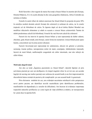 3
Rolul factorilor a fost sugerat de marea frecvenţă a litiazei biliare în anumite ţări (Europa,
Orientul Mijlociu, S.U.A) şi prin absenţa în alte zone geografice (Indonezia, Africa Centrală) sau
raritatea ei (India).
Femeile în unele triburi de indieni americani fac litiază biliară în proporţie de peste 50%
în emisfera nordică domină calculii formaţi din colesterol şi carbonat de calciu, iar în zonele
tropicale cel de bilirubinat de calciu. În Japonia după cel de-al doilea Război Mondial sau
modificat obiceiurile alimentare şi odată cu aceasta a crescut litiaza colestorolică. Înainte de
război predominau calculii de bilirubinaţi. Femeile fac mai frecvent calculi de colesterol.
Factorii de risc intervin în apariţia litiazei biliare şi sunt reprezentaţi de diabet zaharat,
obezitate, gută, litiază renală, astm bronşic, unele forme de reumatism. Litiaza biliară poate apare
înainte, concomitent sau în urma acestor afecţiuni.
Factorii favorizanţi sunt reprezentaţi de sedentarism, abuzuri de grăsimi şi proteine,
surmenaj, traume psihice, nerespectarea orelor de masă, constipaţie, îmbrăcăminte iraţională,
factorii de stază biliară, malformaţiile congenitale ale căilor intestinale, mai ales infecţii ale
căilor biliare.
Motivaţia alegerii temei
Am ales ca temă „Îngrijirea pacientului cu litiază biliară”, datorită faptului că prin
activitatea practică pe care am desfăşurat-o în timpul stagiului clinic în cei trei ani, am acordat
îngrijiri de nursing mai multor pacienţi care sufereau de această boală şi am fost impresionată de
disconfortul intens resimţit de pacient şi de complicaţiile pe care această boală le generează.
Prin efectuarea studiului de caz, am evidenţiat necesitatea satisfacerii celor paisprezece
nevoi pentru pacient, am identificat nevoile nesatisfăcute (prin identificarea problemelor,
manifestărilor de dependenţă şi a surselor de dificultate). Am încercat să evidenţiez importanţa
respectării măsurilor profilactice şi a unui regim de viaţă echilibrat şi sănătos, iar nerespectarea
lor poate duce la apariţia bolii.
 