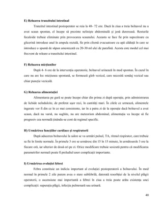 40
E) Reluarea tranzitului intestinal
Tranzitul intestinal postoperator se reia la 48- 72 ore. Dacă în ziua a treia bolnavul nu a
avut scaun spontan, el începe să prezinte neliniște abdominală și jenă dureroasă. Resturile
fecaloide trebuie eliminate prin provocarea scaunului. Aceasta se face fie prin supozitoare cu
glicerină introduse anal în ampula rectală, fie prin clismă evacuatoare cu apă călduță în care se
introduce o spumă de săpun amestecată cu 20-30 ml ulei de parafină. Acesta este modul cel mai
frecvent de releare a tranzitului intestinal.
F) Reluarea micțiunilor
După 4- 6 ore de la intervenția operatorie, bolnavul urinează în mod spontan. În cazul în
care nu are loc micțiunea spontană, se formează glob vezical, care necesită sondaj vezical sau
chiar puncție vezicală.
G) Reluarea alimentației
Alimentarea pe gură se poate începe chiar din prima zi după operație, prin administrarea
de lichide neîndulcite, de preferat ușor reci, în cantități mari. În zilele ce urmează, alimentele
ingerate vor fi din ce în ce mai consistente, iar în a patra zi de la operație dacă bolnavul a avut
scaun, dacă nu varsă, nu sughite, nu are meteorism abdominal, alimentația va începe să fie
progresiv cea normală ținându-se cont de regimul specific.
H) Urmărirea funcțiilor cardiace și respiratorii
După aducerea bolnavului la salon se va urmări pulsul, TA, ritmul respirator, care trebuie
sa fie în limite normale. În primele 3 ore se urmăresc din 15 în 15 minute, în următoarele 3 ore la
fiecare oră, iar ulterior de două ori pe zi. Orice modificare trebuie sesizată pentru că modificarea
parametrilor normali poate fi preludiul unor complicații importante.
I) Urmărirea evoluției febrei
Febra constituie un indiciu important al evoluției postoperatorii a bolnavului. În mod
normal în primele 2 zile putem avea o stare subfebrilă, datorată resorbției de la nivelul plăgii
operatorii, o ascensiune mai importantă a febrei în ziua a treia poate arăta existența unei
complicații: supurația plăgii, infecția pulmonară sau urinară.
 