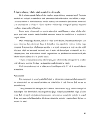 41
J) Supravegherea evoluției plăgii operatorii și a drenajului
De la sala de operație, bolnavul vine cu plaga acoperită de un pansament steril. Asistenta
medicală are obligația să examineze acest pansament și să vadă dacă nu este îmbibat cu sânge.
Dacă este îmbibat ea trebuie să anunțe imediat medicul, care va examina pansamentul bolnavului,
și în funcție de caz, la nevoie, va efectua are chiar o reintervenție chirurgicală pentru a descoperi
vasul care sângerează și a-l ligatura.
Pentru aceste reintervenții este nevoie adeseori de reechilibrarea cu sânge a bolnavului,
motiv pentru care asistenta medicală trebuie să anunțe punctul de transfuzie ca să pregătească
sângele necesar.
După operațiile pe abdomen, se lasă de obicei un tub de dren. Majoritatea chirurgilor scot
aceste tuburi de dren prin incizii făcute la distanță de zona operatorie, pentru a proteja plaga
operatorie de contactul cu tubul sau cu secrețiile ce urmează a se evacua și pentru a evita astfel
infectarea plăgii, ori eventuale eventrații, dar și pentru că drenajul prin contraincizii se face
complet și mai ușor. Cantitatea de secreții sanguinolente sau purulente care se evacuează prin
tuburile de dren trebuie să fie în general redusă.
Tot prin containcizie se scoate și tubul Kehr, care a fost introdus intraoperator în coledoc
pentru drenarea acestuia. Acestuia i se atasează o pungă din material plastic.
Firele de sutură se suprimă la indicația medicului în general la 5-7 zile la operațiile facute
pe abdomen.
Pansamentul
Prin pansament, în sensul strict al definiției, se înțelege acoperirea unei plăgi accidentale
sau postoperatorii cu un material protector, de obicei tifon și vată, fixat cu fașă sau cu un
material adeziv.
Totuși pansamentul îl întelegem practic într-un sens mult mai larg și anume - întreg actul
medical prin care: dezinfectăm pielei în jurul unei plăgi, curățăm și dezinfectăm plaga, aplicăm
pe ea, dacă este cazul, substanțe medicamentoase, o acoperim cu un material protector în scopul
de a o proteja de mediul înconjurător și fixăm acest material protector cu ajutorul unei feși sau cu
un material adeziv.
 