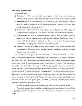 42
Clasificarea pansamentelor
Pansamentele pot fi:
a) Protectoare - Cele care se aplică numai pentru a feri plaga de contactul cu
exteriorul( plăgi operatorii, locul de înțepare după efectuarea unei injecții sau puncții etc.).
b) Absorbante - Cele în care materialul care se aplică pe plagă are scopul de a absorbi
secrețiile. Astfel de pansamente se fac pentru tratarea plăgilor infectate, secretante, Sunt
practic pansamentele cele mai curente.
c) Compresive - Cele care se aplică în scopul de a opri o sângerare sau o limforagie, ori
când pansamentul are scopul de a ține strânsă o articulație, într-o entorsă, spre exemplu.
d) Ocluzive - Cele care se fac în scopul de a se izola complet o plagă de exterior. Uneori în
acest scop se folosește și pansamentul gipsat. Frecvent folosit altă dată, în mare măsură și
pentru rolul său absorbant, se utilizează azi din ce în ce mai rar de catre chirurgi,
controlul frecvent al plăgii fiind necesar bunei evoluții a acesteia.
e) Umede - Cele care se folosesc în scop antiinflamator. Acest tip de pansament este
contraindicat în plăgile care secretă abundent, deoarece favorizează secreția și provoacă
dermite, piodermite, foliculite.
Pansamentele umede mai poartă denumirea de prișnițe. Se folosesc mai ales când nu există o
rană, ci numai un edem inflamator, o trombofeblită etc. Pentru prișniță se folosește, de obicei,
apă simplă, rece. Drept pansament se folosește un câmp mic sau mijlociu îmbibat cu apă, peste
care se pune o foaie de pânză cauciucată sau din material plastic. Prișnițul cu apă se poate ține
mai multe zile, reînmuindu-se din când în când. Sub prișniț, pielea face cute caracteristice.
Pentru reducerea edemului din jurul plăgilor (postoperatorii suturate) se folosește, de asemenea,
prișnițul alcoolizat (comprese îmbibate cu alcool medicinal). Se mai pot folosi pentru prișniț:
Rivanolul, Cloramina, soluția Burow (soluție de aluminiu acetat), aceasta din urmă fiind nu
numai antiseptic ci și astringent local. Prișnițul alcoolizat nu trebuie ținut decât câteva ore,
deoarece alcoolul ete iritant pentru piele. De altfel, și aplicarea celorlalte prișnițe trebuie
alternată cu perioade de pansamente uscate.
În chirurgie, pansamentele se efectuează pe două tipuri de plăgi: aseptice și septice.
Pansamentele care se fac pentru plăgi aseptice (pansamentele protectoare) au scopul de a
acoperi plăgile neinfectate, postoperatorii sau accidentale și sunt de obicei pansamente foarte
simple.
 