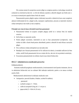 43
Ele constau numai în acoperirea acestor plăgi cu comprese pentru a izola plaga recentă de
contactul cu exteriorul și deci de a o feri de infecție și pentru a absorbi sângele sau limfa care s-
ar evacua eventual prin spațiile dintre firele de sutură.
Pansamentele pentru plăgile septice (infectate) necesită o tehnică de lucru mai complexă,
adeseori deferențiată de la o plagă la alta, manopere suplimentare, precum și materiale (inclusiv
soluții antiseptice) mai multe și mai complexe.
Principii care stau la baza efectuării unui bun pansament
 Pansamentul trebuie să acopere complet plagași astfel să o izoleze bine de mediul
exterior;
 Să fie făcut cu materiale sterile;
 Pentru plăgile secretante, materialul cu care se face pansamentul (compresele, vata)
trebuie să aibă o foarte bună putere absorbantă, pentru a absorbi în mod eficace secreţiile
plăgii;
 Să se utilizese soluția antiseptică cea mai adecvată;
 Bandajul care fixează pansamentul să fie suficient de elastic și totodată suficient de bine
strâns, astefel încât pansamentul să nu se miște din loc, dar nici să nu producă constricție;
 Executarea pansamentului nu trebuie să provoace dureri bolnavului.
III.2.3 Administrarea medicației prescrise
Calmarea durerii:
Asistenta medicală pregătește medicamentele și instrumentarul steril pentru tratament, dar nu
va administra bolnavului nici un calmant fără indicația medicului, pentru a nu masca evoluția
acută a bolii.
Medicamentele administrate la indicația medicului sunt:
 Antispastice: peroral (lizadon, foladon, scobutil în tablete);
- parenteral:
o scobutil compus 2 - 3 fiole;
o sulfat de atropină 0,5mg de 2- 3 ori pe zi;
o papaverină (2- 4 fiole în 24 ore);
 