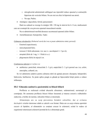 44
o nitroglicerină administrată sublingual sau injectabil reduce spasmul și contracțiile
hipertone ale veziculei biliare. Nu are nici un efect în hipotonii sau atonii.
o No-spa, Piafen;
 Antialgice: algocalmin, fortral, paracetamol.
Dacă nu cedează se recurge la mialgin 100- 150 mg la interval de 6- 8 ore, medicament
care are avantajul de a nu provoca spasmul musculaturii netede.
Nu se administrează morfină deoarece accentuează spasmul căilor biliare.
 Antiinflamatoare: Ketoprofen, Tador.
Calmarea vărsăturilor (bolnavul varsă deci nu se poate administra nimic peroral):
- Emetiral (supozitoare);
- metoclopramid fiole;
- torecan (1 fiolă subcutanat, i.m. sau i.v. sau drajeuri 1- 3 pe zi);
- atropină (fiole de 1 mg, 1- 3 fiole/zi s.c.)
- plegomazin (fiole) în injecții i.m.
Combaterea infecției se va face cu:
 antibiotice: penicilină, tetraciclină 2- 3 g/zi, ampicilină 2- 3 g/zi peroral sau i.m, cefort,
amoxiplus, ceftamil, etc.
Se vor administra sedative pentru calmarea stării de agitație precum: diazepam, haloperidol,
hidroxizin, barbiturice. Se poate aplica pungă cu gheață pe hipocondrul drept pentru a reduce
inflamația.
III.3 Educația sanitară a pacientului cu litiază biliară
Profilaxia se realizează evitând abuzurile alimentare, sedentarismul, surmenajul și
constipația. De asemenea profilaxia litiazei biliare înseamnă și tratarea corectă a tulburărilor
endocrine, a bolilor de nutriție, infecțiilor biliare și intestinale.
Alimentaţia are ca scop prevenirea formării calculilor, dar şi evitarea
declaşării crizelor dureroase odată ce calculii s-au format. Dieta are ca scop evitarea aportului
excesiv al lipidelor, al alimentelor cu conţinut crescut în colesterol, având în vedere că
organismul sintetizează colesterol pornind de la o alimentaţie grasă.
 