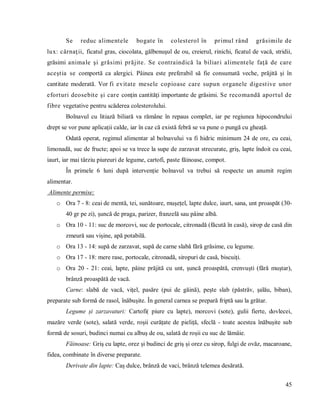 45
Se reduc alimentele bogate în colesterol în primul rând grăsimile de
lux: cârnaţii, ficatul gras, ciocolata, gălbenuşul de ou, creierul, rinichi, ficatul de vacă, stridii,
grăsimi animale şi grăsimi prăjite. Se contraindică la biliari alimentele faţă de care
aceştia se comportă ca alergici. Pâinea este preferabil să fie consumată veche, prăjită şi în
cantitate moderată. Vor fi evitate mesele copioase care supun organele digestive unor
eforturi deosebite şi care conţin cantităţi importante de grăsimi. Se recomandă aportul de
fibre vegetative pentru scăderea colesterolului.
Bolnavul cu litiază biliară va rămâne în repaus complet, iar pe regiunea hipocondrului
drept se vor pune aplicații calde, iar în caz că există febră se va pune o pungă cu gheață.
Odată operat, regimul alimentar al bolnavului va fi hidric minimum 24 de ore, cu ceai,
limonadă, suc de fructe; apoi se va trece la supe de zarzavat strecurate, griș, lapte îndoit cu ceai,
iaurt, iar mai târziu piureuri de legume, cartofi, paste făinoase, compot.
În primele 6 luni după intervenție bolnavul va trebui să respecte un anumit regim
alimentar.
Alimente permise:
o Ora 7 - 8: ceai de mentă, tei, sunătoare, mușețel, lapte dulce, iaurt, sana, unt proaspăt (30-
40 gr pe zi), șuncă de praga, parizer, franzelă sau pâine albă.
o Ora 10 - 11: suc de morcovi, suc de portocale, citronadă (făcută în casă), sirop de casă din
zmeură sau vișine, apă potabilă.
o Ora 13 - 14: supă de zarzavat, supă de carne slabă fără grăsime, cu legume.
o Ora 17 - 18: mere rase, portocale, citronadă, siropuri de casă, biscuiți.
o Ora 20 - 21: ceai, lapte, pâine prăjită cu unt, șuncă proaspătă, crenvuști (fără muștar),
brânză proaspătă de vacă.
Carne: slabă de vacă, vițel, pasăre (pui de găină), pește slab (păstrăv, șalău, biban),
preparate sub formă de rasol, înăbușite. În general carnea se prepară friptă sau la grătar.
Legume și zarzavaturi: Cartofi( piure cu lapte), morcovi (sote), gulii fierte, dovlecei,
mazăre verde (sote), salată verde, roșii curățate de pieliță, sfeclă - toate acestea înăbușite sub
formă de sosuri, budinci numai cu albuș de ou, salată de roșii cu suc de lămâie.
Făinoase: Griș cu lapte, orez și budinci de griș și orez cu sirop, fulgi de ovăz, macaroane,
fidea, combinate în diverse preparate.
Derivate din lapte: Caș dulce, brânză de vaci, brânză telemea desărată.
 