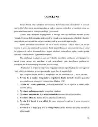 86
CONCLUZII
Litiaza biliară este o afecţiune provocată de dezvoltarea unor calculi biliari în veziculă
sau în căile biliare extra- sau intrahepatice, și a căror prezența poate să nu se manifeste clinic sau
poate să se insoțească de o simptomatologie zgomotoasă.
Aceasta este o afecțiune larg răspândită în întreaga lume cu o incidență crescută la toate
vârstele, începând de la populația tânără, până la vârstele cele mai avansate, solicitând o îngrijire
adaptată atât particularităților anatomo-patologice cât și personalității pacienților.
Pentru întocmirea acestei lucrări am luat în studiu, un caz cu "Litiază biliară", un pacient
internat în spital, cu următoarele simptome: dureri apărute brusc, de intensitate violetă, cu sediul
în epigastru și iradiere în umărul drept, grețuri, vărsături, bolnavul este agitat, caută o poziție
care să îi calmeze durerea și prezintă transpirații.
Prin efectuarea studiului de caz, am evidenţiat necesitatea satisfacerii celor paisprezece
nevoi pentru pacient, am identificat nevoile nesatisfăcute (prin identificarea problemelor,
manifestărilor de dependenţă şi a surselor de dificultate).
Am încercat să evidenţiez importanţa respectării măsurilor profilactice şi a unui regim de
viaţă echilibrat şi sănătos, iar nerespectarea lor poate duce la apariţia bolii.
Prin culegerea datelor, analiza și interpretarea lor, am identificat cele 13 nevoi afectate:
1. Nevoia de a menţine temperatura corpului în limite normale deoarece pacientul
prezenta în urma intervenţiei chirurgicale o febră de 39°C;
2. Nevoia de a evita pericolele, pacientul prezentând risc de apariţie a complicaţiilor
datorită febrei;
3. Nevoia de a elimina, pacientul prezentând vărsături;
4. Nevoia de a respira şi a avea o bună circulaţie din cauza durerilor colicative;
5. Nevoia de a bea şi a mânca datorită alterării căilor biliare;
6. Nevoia de a dormi şi a se odihni din cauza simptomelor apărute în urma intervenţiei
chirurgicale;
7. Nevoia de a se mişca şi a avea o bună postură datorită durerilor din urma intervenţiei
chirurgicale;
 